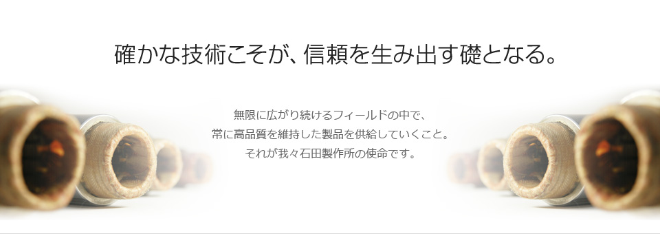 「確かな技術こそが、信頼を生み出す礎となる。」無限に広がり続けるフィールドの中で、常に高品質を維持した製品を供給していくこと。それが我々石田製作所の使命です。