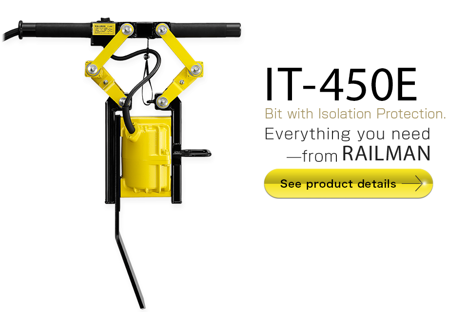 IT-450E
Bit with Isolation Protection.
Everything you need—from RAILMAN
Suggested retail price:  JPY198,000 (not including sales tax)
See product details